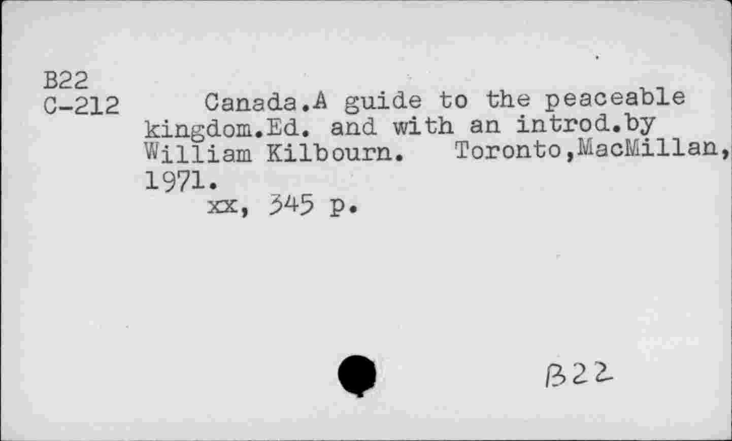 ﻿B22
C-212
Canada.A guide to the peaceable kingdom.Ed. and with an introd.by William Kilbourn. Toronto,MacMillan 1971.
xx, 545 p.